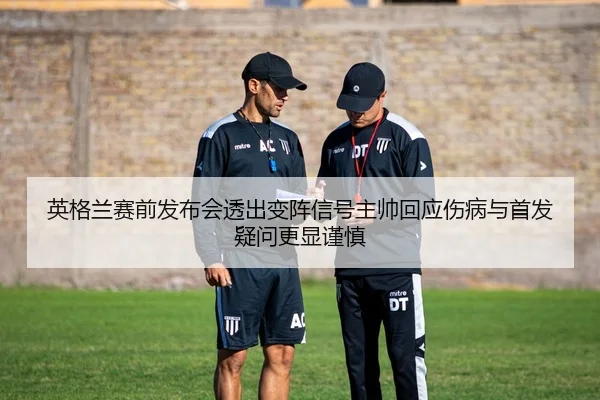英格兰赛前发布会透出变阵信号主帅回应伤病与首发疑问更显谨慎